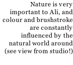 Nature is very important to Ali, and colour and brushstroke are constantly influenced by the natural world around (see view from studio!)