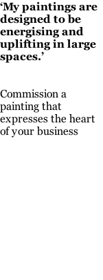 ‘My paintings are designed to be energising and uplifting in large spaces.’   Commission a painting that expresses the heart of your business