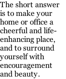 The short answer is to make your home or office a cheerful and life-enhancing place, and to surround yourself with encouragement and beauty.